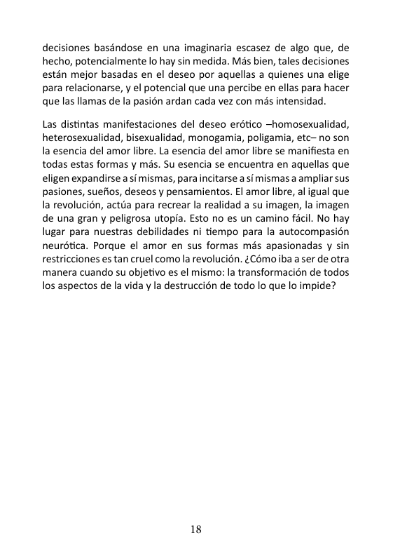 decisiones basdndose en una imaginaria escasez de algo que, de hecho, potencialmente lo hay sin medida. Més bien, tales decisiones estan mejor basadas en el deseo por aquellas a quienes una elige para relacionarse, y el potencial que una percibe en ellas para hacer que las llamas de la pasién ardan cada vez con mis intensidad.  Las distintas manifestaciones del deseo erético ~homosexualidad, heterosexualidad, bisexualidad, monogamia, poligamia, etc-no son Ia esencia del amor libre. La esencia del amor libre se manifiesta en todas estas formas y mas. Su esencia se encuentra en aquellas que eligen expandirse a i mismas, para ncitarse a si mismas a ampliar sus pasiones, suefios, deseos y pensamientos. El amor libre, al igual que la revolucién, actia para recrear la realidad a su imagen, la imagen de una gran y peligrosa utopia. Esto no es un camino facil. No hay lugar para nuestras debilidades ni tiempo para la autocompasién neurdtica. Porque el amor en sus formas mas apasionadas y sin restricciones es tan cruel como la revolucion. ¢Cémo iba a ser de otra manera cuando su objetivo es el mismor la transformacién de todos los aspectos de la vida y la destruccin de todo lo que lo impide?  18 